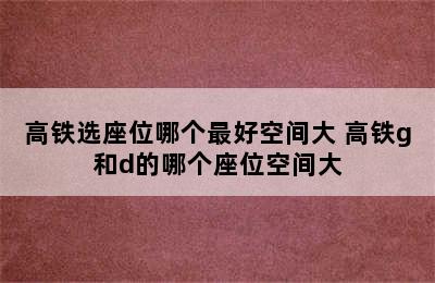 高铁选座位哪个最好空间大 高铁g和d的哪个座位空间大